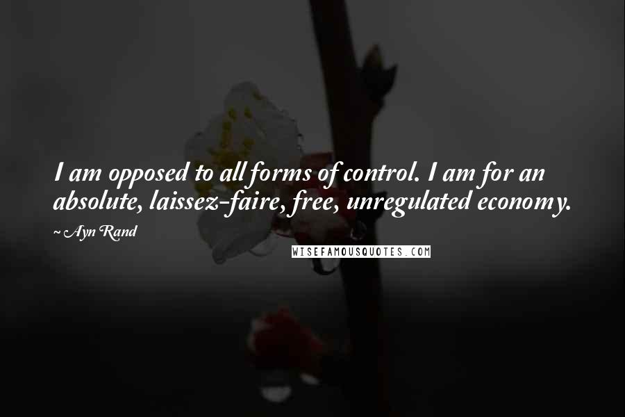 Ayn Rand Quotes: I am opposed to all forms of control. I am for an absolute, laissez-faire, free, unregulated economy.