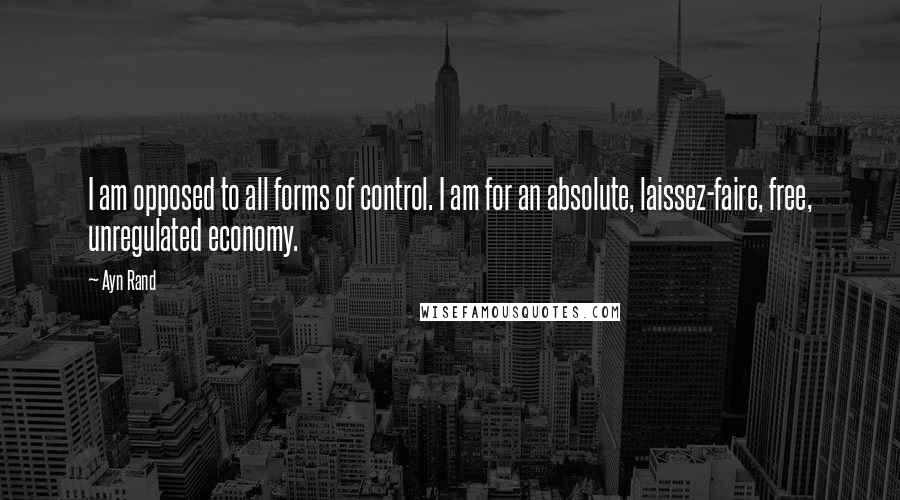 Ayn Rand Quotes: I am opposed to all forms of control. I am for an absolute, laissez-faire, free, unregulated economy.