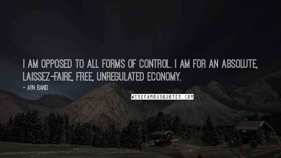 Ayn Rand Quotes: I am opposed to all forms of control. I am for an absolute, laissez-faire, free, unregulated economy.