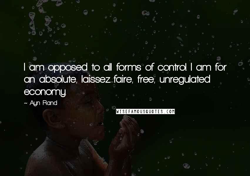 Ayn Rand Quotes: I am opposed to all forms of control. I am for an absolute, laissez-faire, free, unregulated economy.