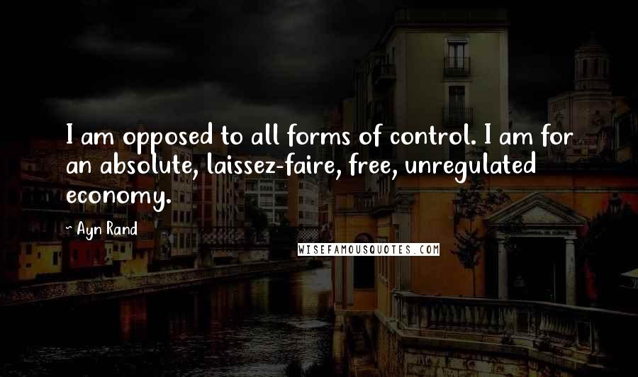 Ayn Rand Quotes: I am opposed to all forms of control. I am for an absolute, laissez-faire, free, unregulated economy.