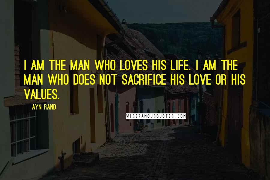 Ayn Rand Quotes: I am the man who loves his life. I am the man who does not sacrifice his love or his values.