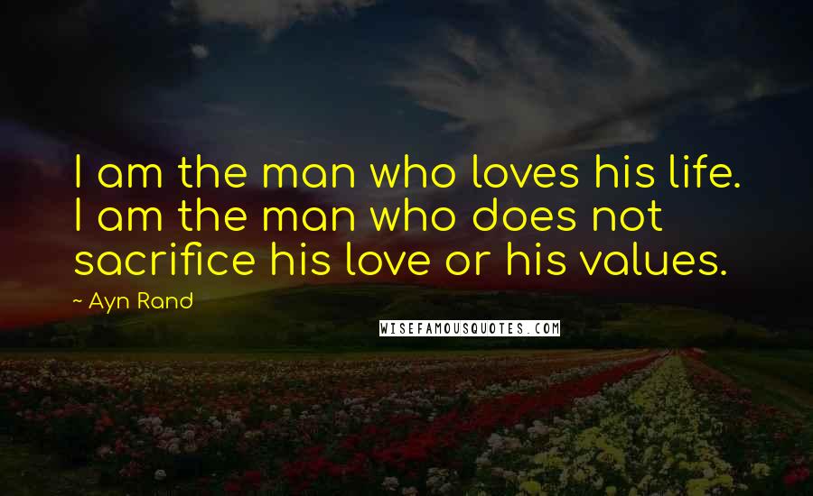 Ayn Rand Quotes: I am the man who loves his life. I am the man who does not sacrifice his love or his values.