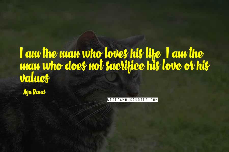 Ayn Rand Quotes: I am the man who loves his life. I am the man who does not sacrifice his love or his values.