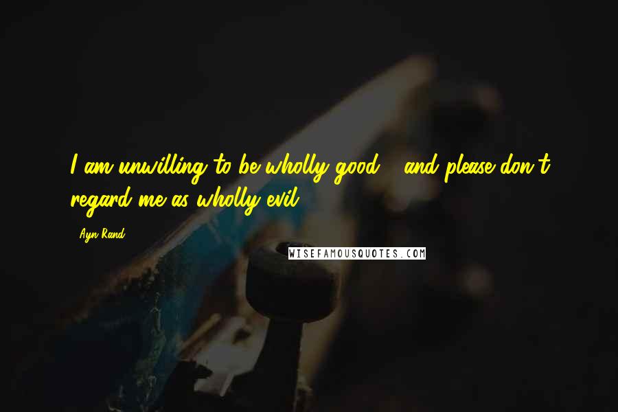 Ayn Rand Quotes: I am unwilling to be wholly good - and please don't regard me as wholly evil!