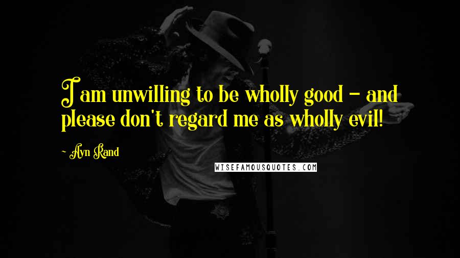 Ayn Rand Quotes: I am unwilling to be wholly good - and please don't regard me as wholly evil!