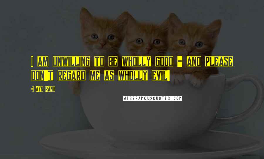 Ayn Rand Quotes: I am unwilling to be wholly good - and please don't regard me as wholly evil!