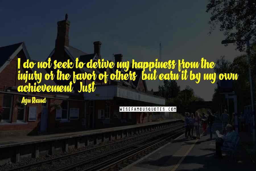 Ayn Rand Quotes: I do not seek to derive my happiness from the injury or the favor of others, but earn it by my own achievement. Just