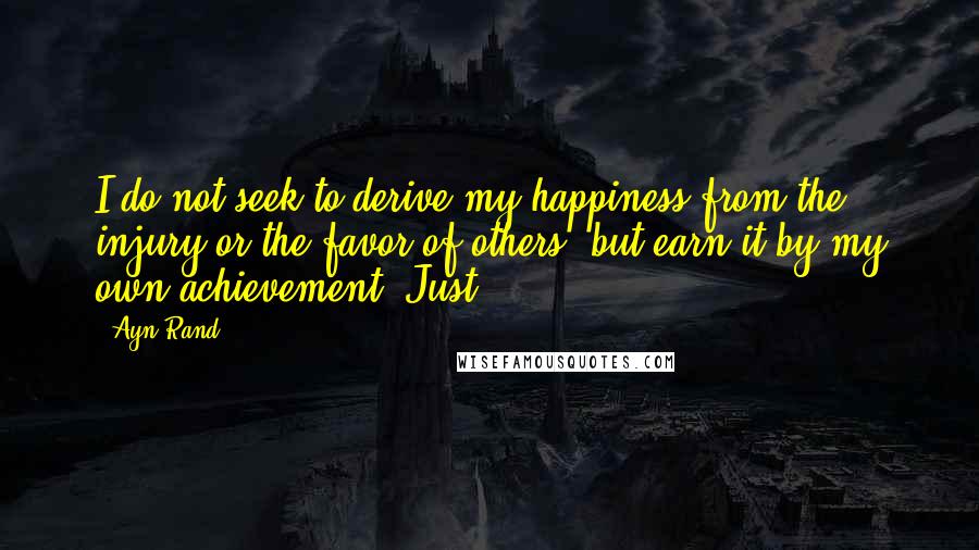 Ayn Rand Quotes: I do not seek to derive my happiness from the injury or the favor of others, but earn it by my own achievement. Just