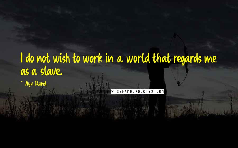 Ayn Rand Quotes: I do not wish to work in a world that regards me as a slave.