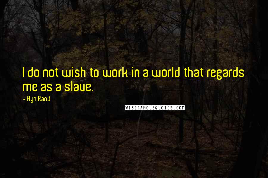 Ayn Rand Quotes: I do not wish to work in a world that regards me as a slave.