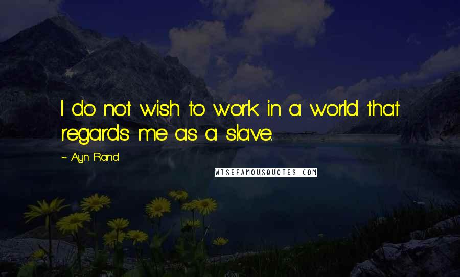 Ayn Rand Quotes: I do not wish to work in a world that regards me as a slave.