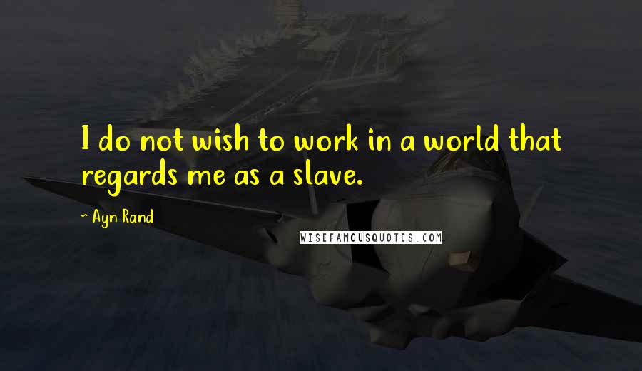 Ayn Rand Quotes: I do not wish to work in a world that regards me as a slave.