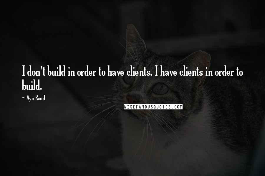 Ayn Rand Quotes: I don't build in order to have clients. I have clients in order to build.