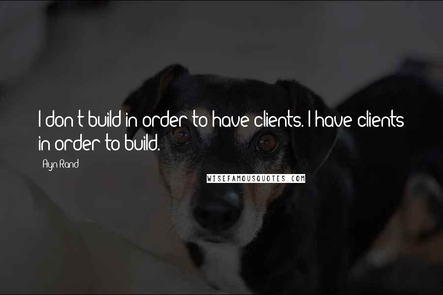 Ayn Rand Quotes: I don't build in order to have clients. I have clients in order to build.