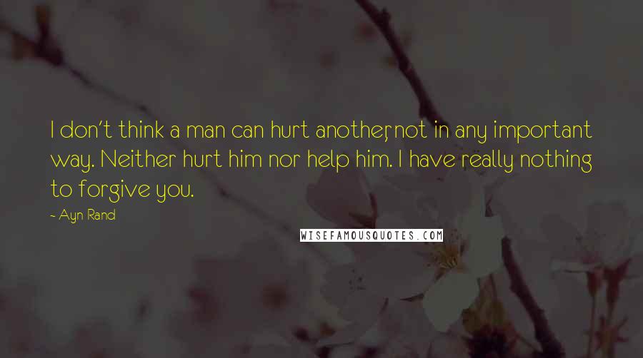 Ayn Rand Quotes: I don't think a man can hurt another, not in any important way. Neither hurt him nor help him. I have really nothing to forgive you.