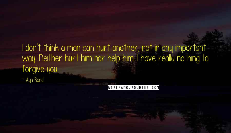 Ayn Rand Quotes: I don't think a man can hurt another, not in any important way. Neither hurt him nor help him. I have really nothing to forgive you.