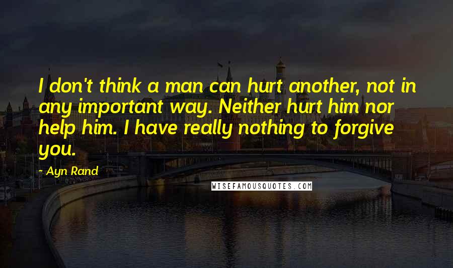 Ayn Rand Quotes: I don't think a man can hurt another, not in any important way. Neither hurt him nor help him. I have really nothing to forgive you.