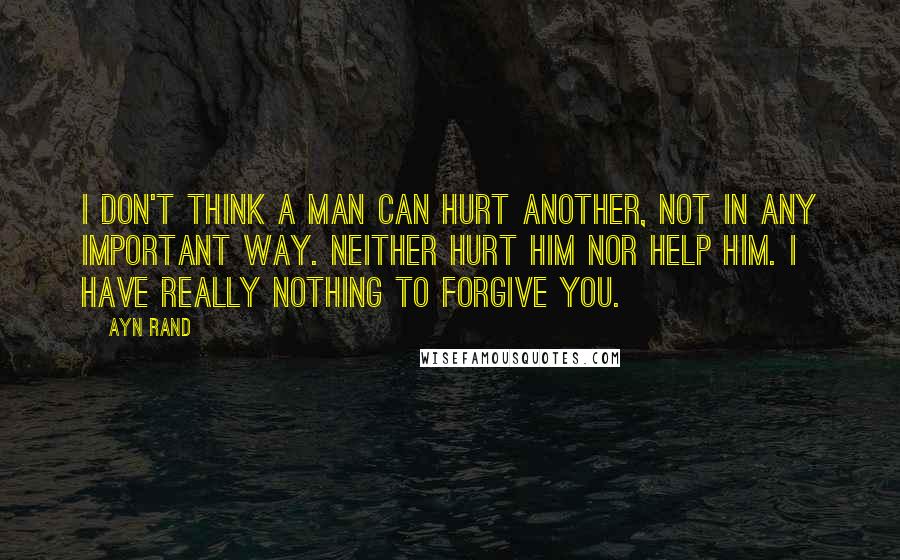 Ayn Rand Quotes: I don't think a man can hurt another, not in any important way. Neither hurt him nor help him. I have really nothing to forgive you.