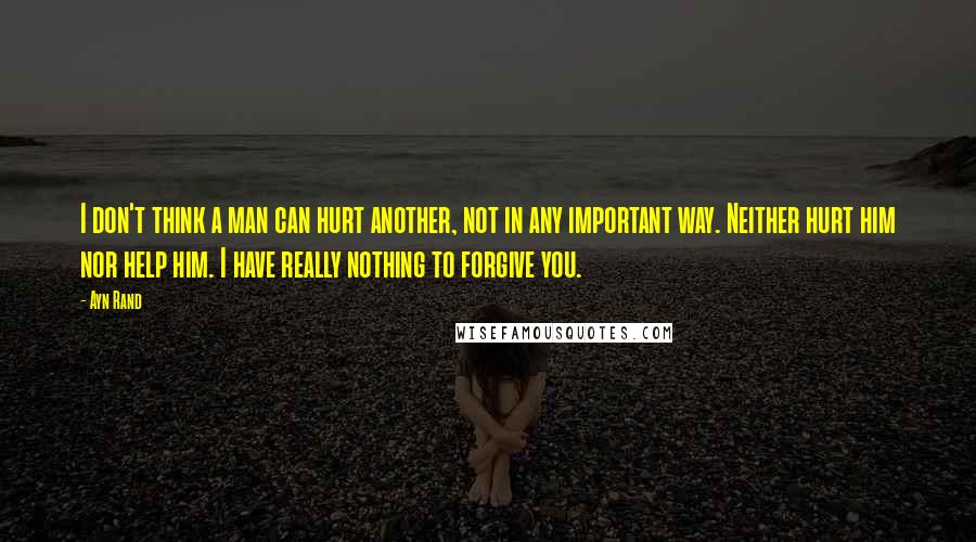 Ayn Rand Quotes: I don't think a man can hurt another, not in any important way. Neither hurt him nor help him. I have really nothing to forgive you.