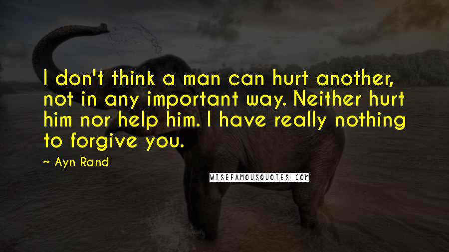 Ayn Rand Quotes: I don't think a man can hurt another, not in any important way. Neither hurt him nor help him. I have really nothing to forgive you.
