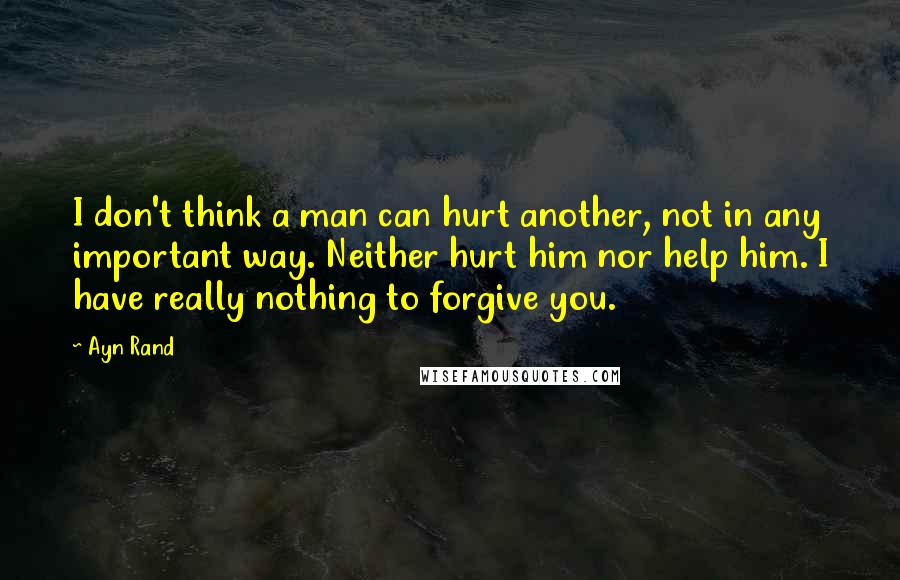 Ayn Rand Quotes: I don't think a man can hurt another, not in any important way. Neither hurt him nor help him. I have really nothing to forgive you.