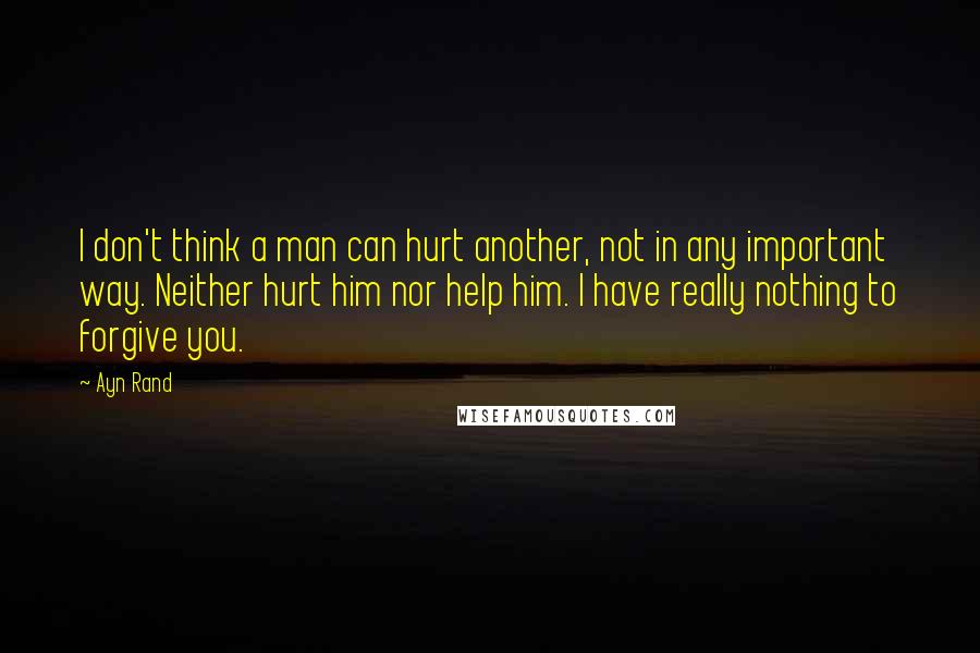 Ayn Rand Quotes: I don't think a man can hurt another, not in any important way. Neither hurt him nor help him. I have really nothing to forgive you.