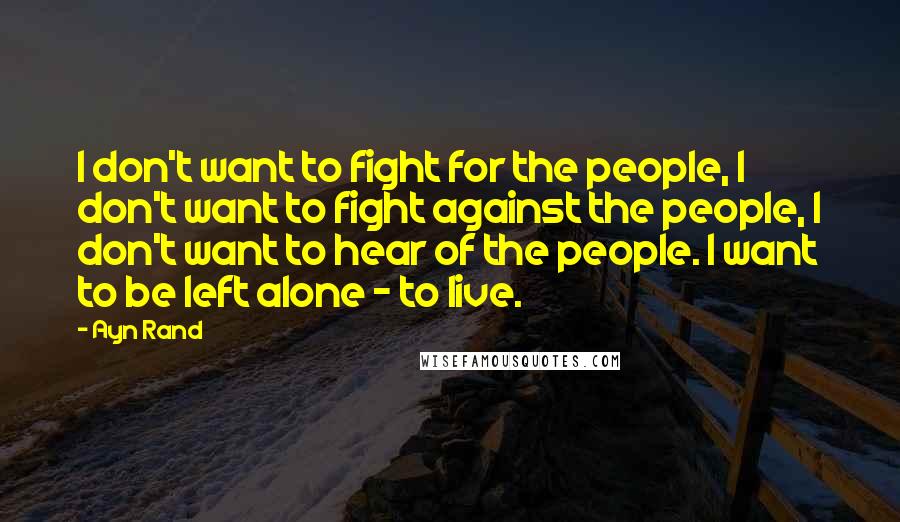 Ayn Rand Quotes: I don't want to fight for the people, I don't want to fight against the people, I don't want to hear of the people. I want to be left alone - to live.