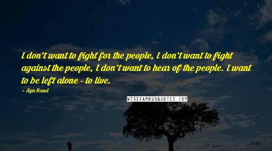 Ayn Rand Quotes: I don't want to fight for the people, I don't want to fight against the people, I don't want to hear of the people. I want to be left alone - to live.