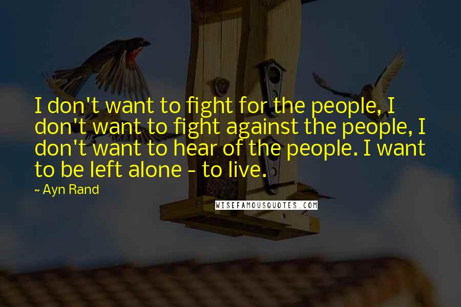 Ayn Rand Quotes: I don't want to fight for the people, I don't want to fight against the people, I don't want to hear of the people. I want to be left alone - to live.