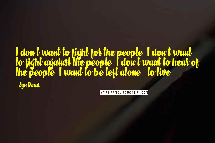 Ayn Rand Quotes: I don't want to fight for the people, I don't want to fight against the people, I don't want to hear of the people. I want to be left alone - to live.