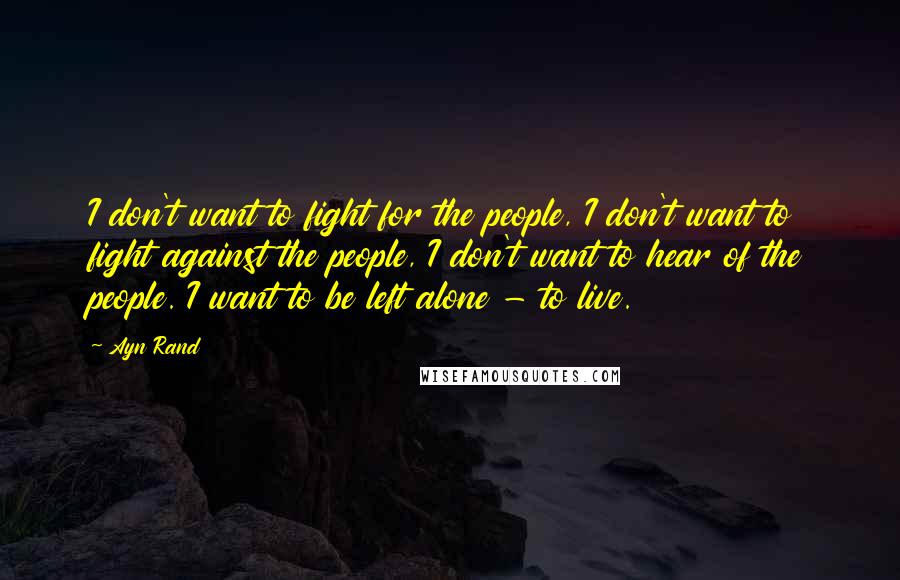 Ayn Rand Quotes: I don't want to fight for the people, I don't want to fight against the people, I don't want to hear of the people. I want to be left alone - to live.
