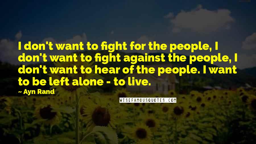 Ayn Rand Quotes: I don't want to fight for the people, I don't want to fight against the people, I don't want to hear of the people. I want to be left alone - to live.