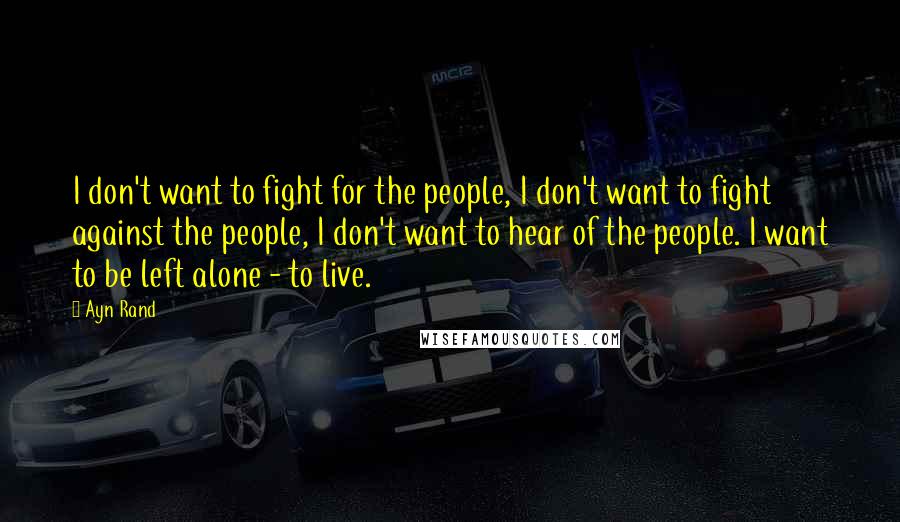 Ayn Rand Quotes: I don't want to fight for the people, I don't want to fight against the people, I don't want to hear of the people. I want to be left alone - to live.