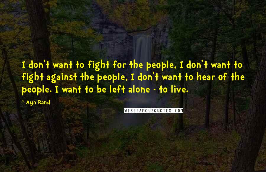 Ayn Rand Quotes: I don't want to fight for the people, I don't want to fight against the people, I don't want to hear of the people. I want to be left alone - to live.