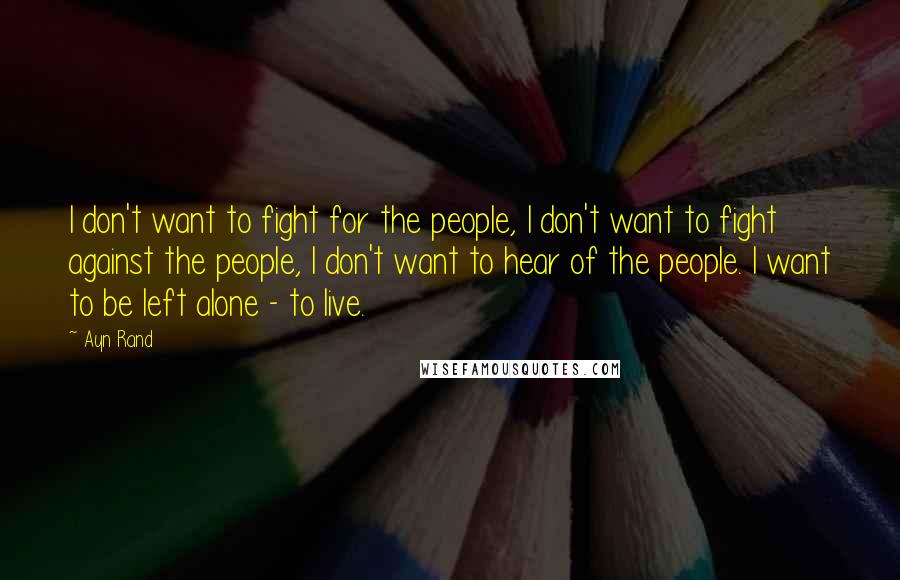 Ayn Rand Quotes: I don't want to fight for the people, I don't want to fight against the people, I don't want to hear of the people. I want to be left alone - to live.