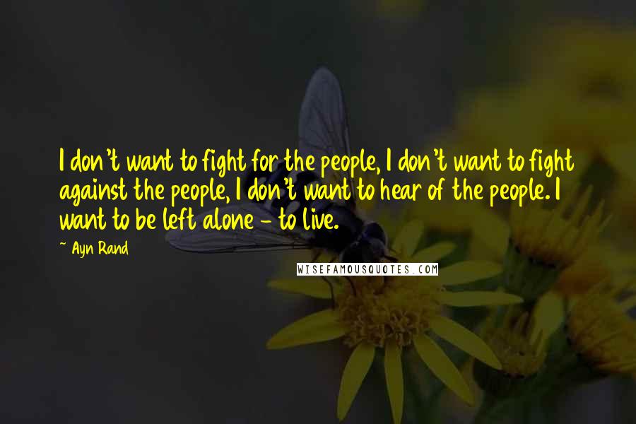 Ayn Rand Quotes: I don't want to fight for the people, I don't want to fight against the people, I don't want to hear of the people. I want to be left alone - to live.