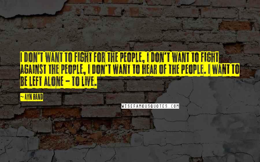 Ayn Rand Quotes: I don't want to fight for the people, I don't want to fight against the people, I don't want to hear of the people. I want to be left alone - to live.