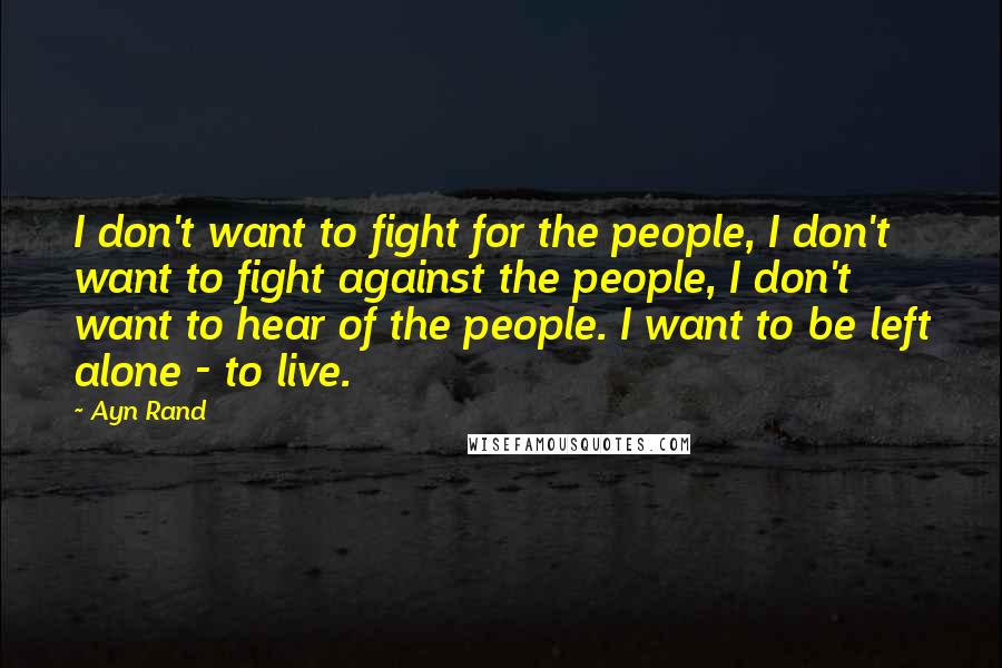 Ayn Rand Quotes: I don't want to fight for the people, I don't want to fight against the people, I don't want to hear of the people. I want to be left alone - to live.