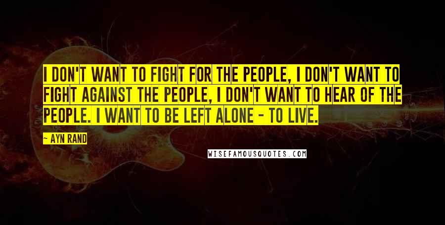Ayn Rand Quotes: I don't want to fight for the people, I don't want to fight against the people, I don't want to hear of the people. I want to be left alone - to live.