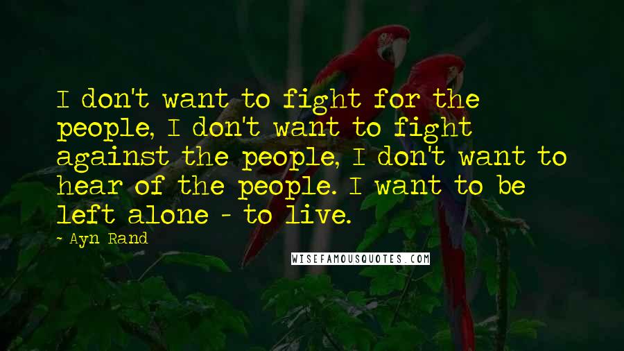 Ayn Rand Quotes: I don't want to fight for the people, I don't want to fight against the people, I don't want to hear of the people. I want to be left alone - to live.