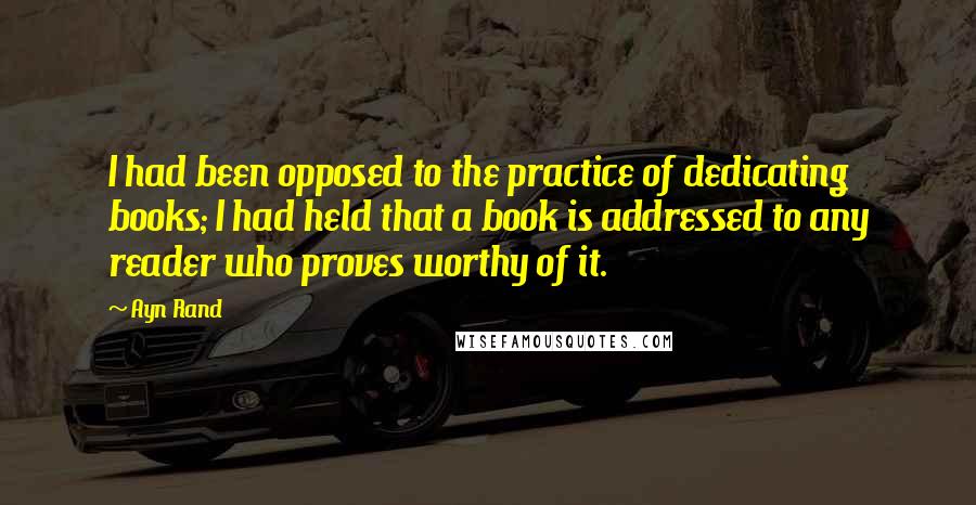 Ayn Rand Quotes: I had been opposed to the practice of dedicating books; I had held that a book is addressed to any reader who proves worthy of it.