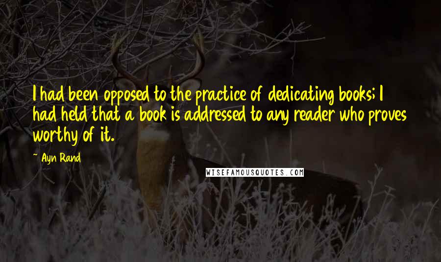 Ayn Rand Quotes: I had been opposed to the practice of dedicating books; I had held that a book is addressed to any reader who proves worthy of it.