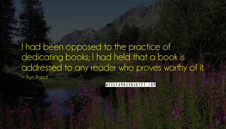 Ayn Rand Quotes: I had been opposed to the practice of dedicating books; I had held that a book is addressed to any reader who proves worthy of it.
