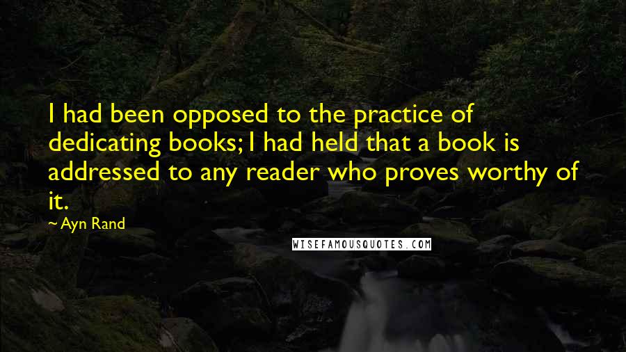 Ayn Rand Quotes: I had been opposed to the practice of dedicating books; I had held that a book is addressed to any reader who proves worthy of it.