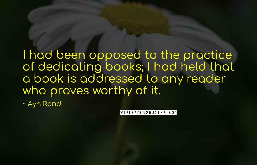 Ayn Rand Quotes: I had been opposed to the practice of dedicating books; I had held that a book is addressed to any reader who proves worthy of it.