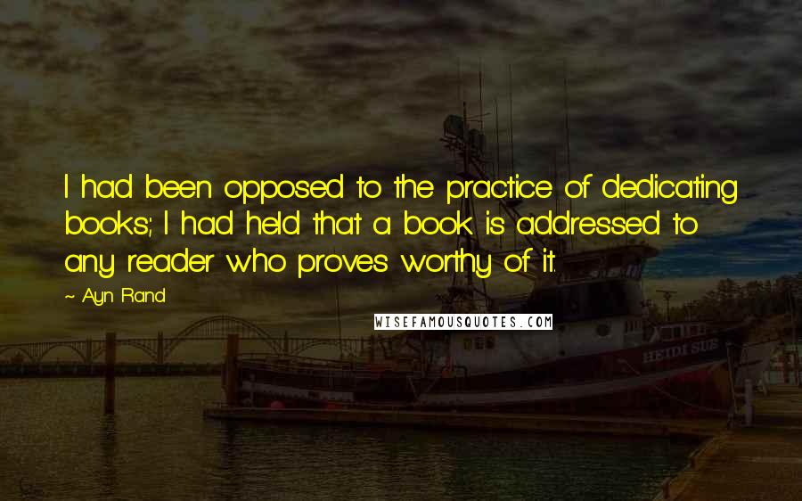 Ayn Rand Quotes: I had been opposed to the practice of dedicating books; I had held that a book is addressed to any reader who proves worthy of it.