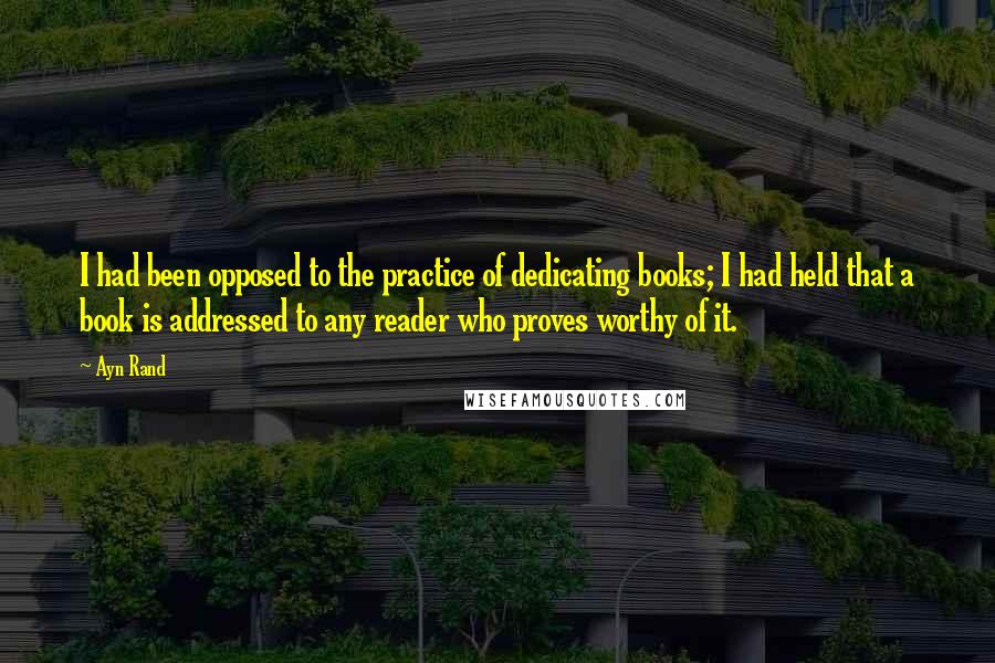 Ayn Rand Quotes: I had been opposed to the practice of dedicating books; I had held that a book is addressed to any reader who proves worthy of it.