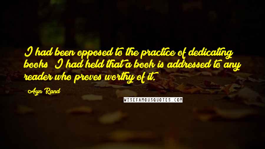 Ayn Rand Quotes: I had been opposed to the practice of dedicating books; I had held that a book is addressed to any reader who proves worthy of it.