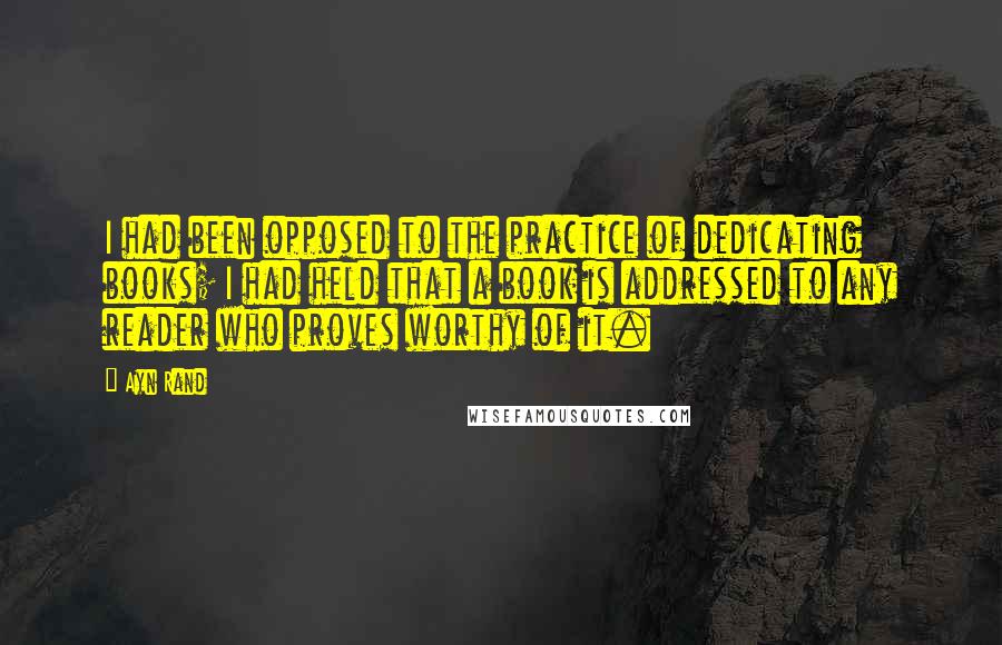 Ayn Rand Quotes: I had been opposed to the practice of dedicating books; I had held that a book is addressed to any reader who proves worthy of it.